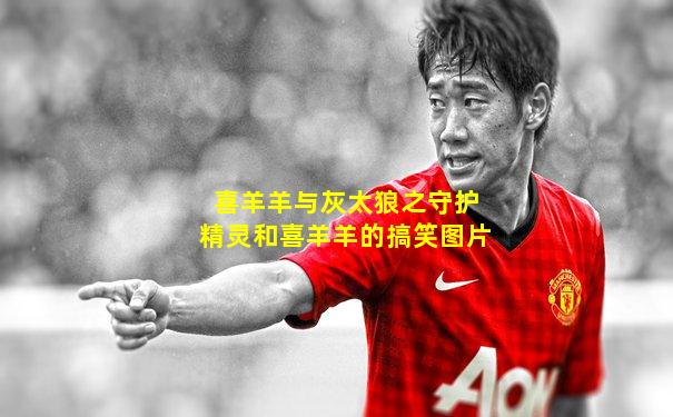 喜羊羊与灰太狼之守护精灵和喜羊羊的搞笑图片