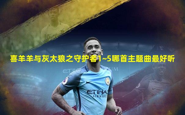 喜羊羊与灰太狼之守护者1~5哪首主题曲最好听
