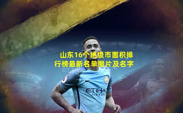 山东16个地级市面积排行榜最新名单图片及名字