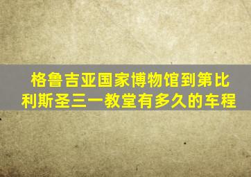 格鲁吉亚国家博物馆到第比利斯圣三一教堂有多久的车程