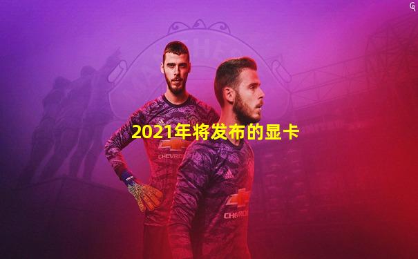 2021年将发布的显卡