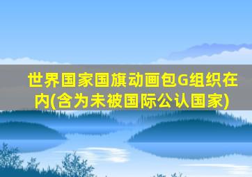 世界国家国旗动画包G组织在内(含为未被国际公认国家)