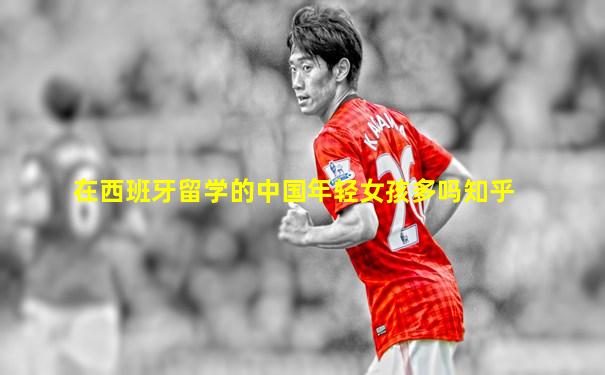 在西班牙留学的中国年轻女孩多吗知乎