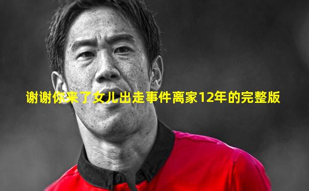 谢谢你来了女儿出走事件离家12年的完整版